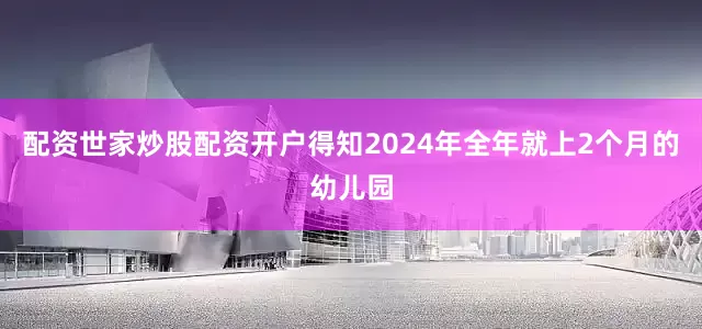 配资世家炒股配资开户得知2024年全年就上2个月的幼儿园