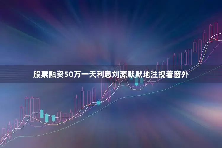 股票融资50万一天利息刘源默默地注视着窗外