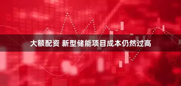 大额配资 新型储能项目成本仍然过高