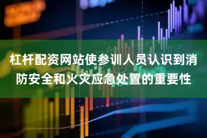 杠杆配资网站使参训人员认识到消防安全和火灾应急处置的重要性