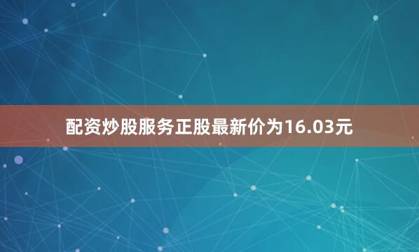 配资炒股服务正股最新价为16.03元