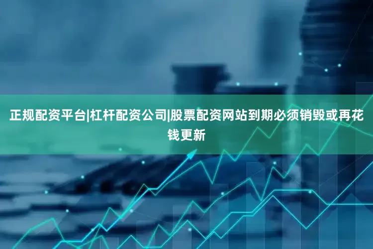 正规配资平台|杠杆配资公司|股票配资网站到期必须销毁或再花钱更新