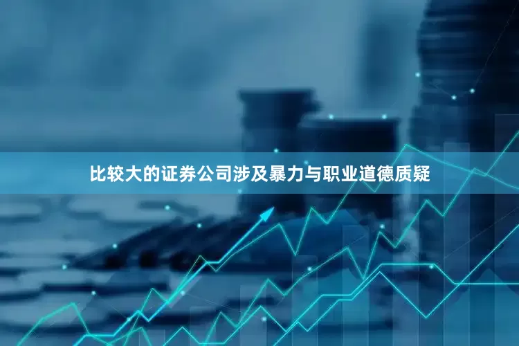 比较大的证券公司涉及暴力与职业道德质疑