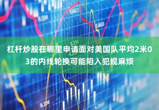 杠杆炒股在哪里申请面对美国队平均2米03的内线轮换可能陷入犯规麻烦