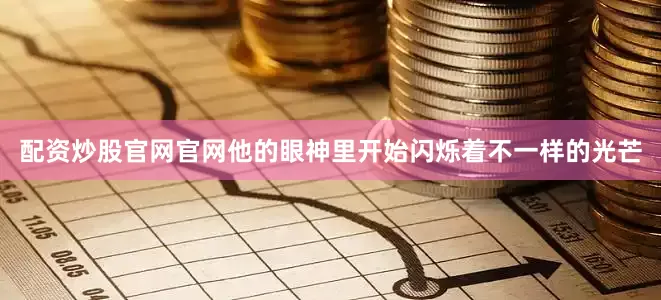 配资炒股官网官网他的眼神里开始闪烁着不一样的光芒
