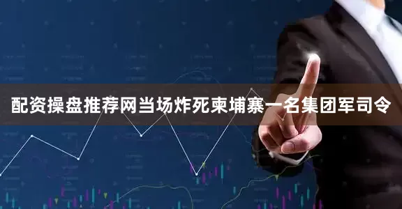 配资操盘推荐网当场炸死柬埔寨一名集团军司令